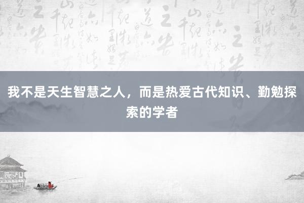 我不是天生智慧之人，而是热爱古代知识、勤勉探索的学者