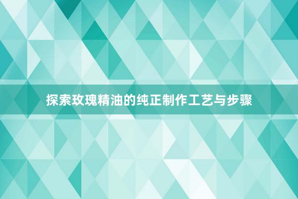 探索玫瑰精油的纯正制作工艺与步骤